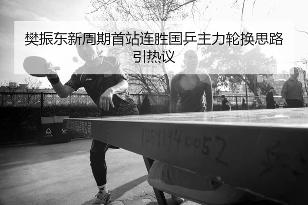 樊振东新周期首站连胜国乒主力轮换思路引热议