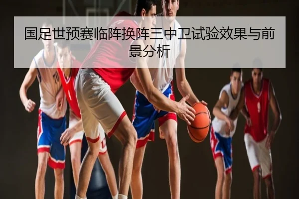 国足世预赛临阵换阵三中卫试验效果与前景分析